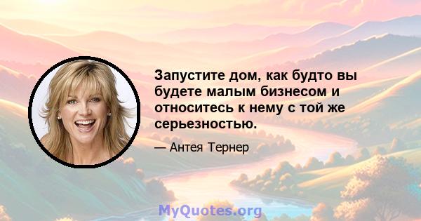 Запустите дом, как будто вы будете малым бизнесом и относитесь к нему с той же серьезностью.