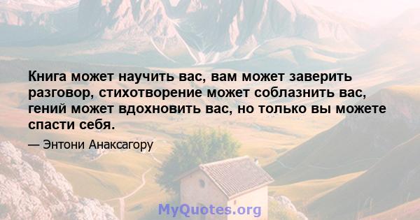 Книга может научить вас, вам может заверить разговор, стихотворение может соблазнить вас, гений может вдохновить вас, но только вы можете спасти себя.