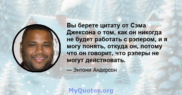 Вы берете цитату от Сэма Джексона о том, как он никогда не будет работать с рэпером, и я могу понять, откуда он, потому что он говорит, что рэперы не могут действовать.