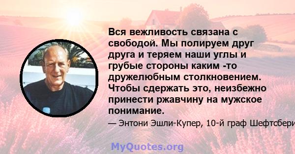 Вся вежливость связана с свободой. Мы полируем друг друга и теряем наши углы и грубые стороны каким -то дружелюбным столкновением. Чтобы сдержать это, неизбежно принести ржавчину на мужское понимание.