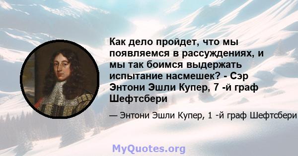 Как дело пройдет, что мы появляемся в рассуждениях, и мы так боимся выдержать испытание насмешек? - Сэр Энтони Эшли Купер, 7 -й граф Шефтсбери