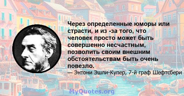 Через определенные юморы или страсти, и из -за того, что человек просто может быть совершенно несчастным, позволить своим внешним обстоятельствам быть очень повезло.