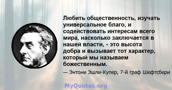 Любить общественность, изучать универсальное благо, и содействовать интересам всего мира, насколько заключается в нашей власти, - это высота добра и вызывает тот характер, который мы называем божественным.