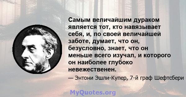 Самым величайшим дураком является тот, кто навязывает себя, и, по своей величайшей заботе, думает, что он, безусловно, знает, что он меньше всего изучал, и которого он наиболее глубоко невежественен.