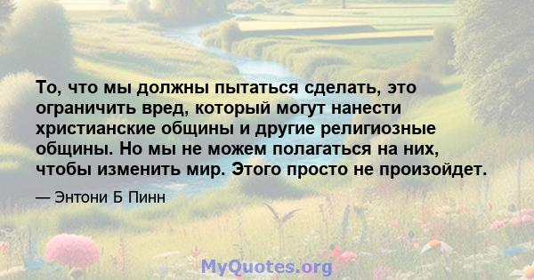 То, что мы должны пытаться сделать, это ограничить вред, который могут нанести христианские общины и другие религиозные общины. Но мы не можем полагаться на них, чтобы изменить мир. Этого просто не произойдет.