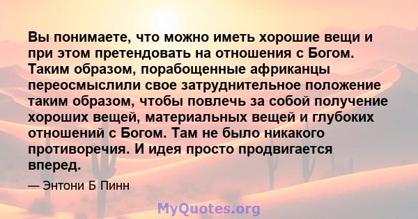 Вы понимаете, что можно иметь хорошие вещи и при этом претендовать на отношения с Богом. Таким образом, порабощенные африканцы переосмыслили свое затруднительное положение таким образом, чтобы повлечь за собой получение 