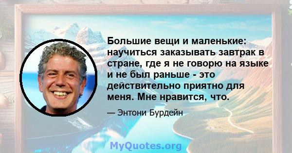 Большие вещи и маленькие: научиться заказывать завтрак в стране, где я не говорю на языке и не был раньше - это действительно приятно для меня. Мне нравится, что.