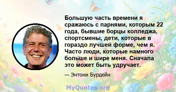 Большую часть времени я сражаюсь с парнями, которым 22 года, бывшие борцы колледжа, спортсмены, дети, которые в гораздо лучшей форме, чем я. Часто люди, которые намного больше и шире меня. Сначала это может быть