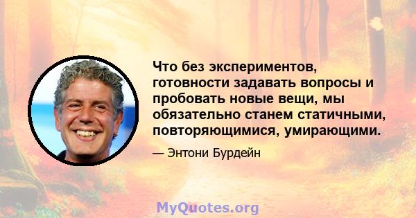 Что без экспериментов, готовности задавать вопросы и пробовать новые вещи, мы обязательно станем статичными, повторяющимися, умирающими.