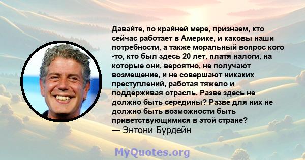 Давайте, по крайней мере, признаем, кто сейчас работает в Америке, и каковы наши потребности, а также моральный вопрос кого -то, кто был здесь 20 лет, платя налоги, на которые они, вероятно, не получают возмещение, и не 