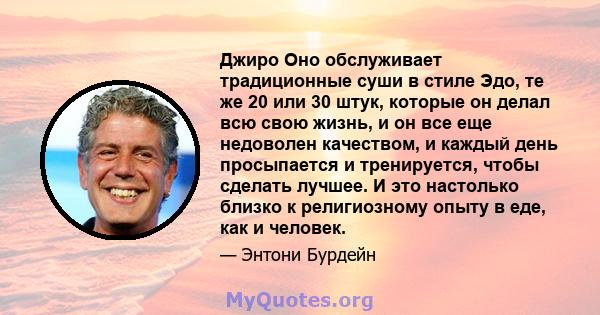 Джиро Оно обслуживает традиционные суши в стиле Эдо, те же 20 или 30 штук, которые он делал всю свою жизнь, и он все еще недоволен качеством, и каждый день просыпается и тренируется, чтобы сделать лучшее. И это