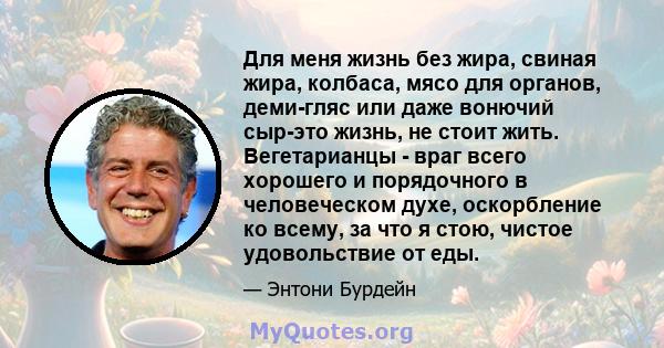 Для меня жизнь без жира, свиная жира, колбаса, мясо для органов, деми-гляс или даже вонючий сыр-это жизнь, не стоит жить. Вегетарианцы - враг всего хорошего и порядочного в человеческом духе, оскорбление ко всему, за