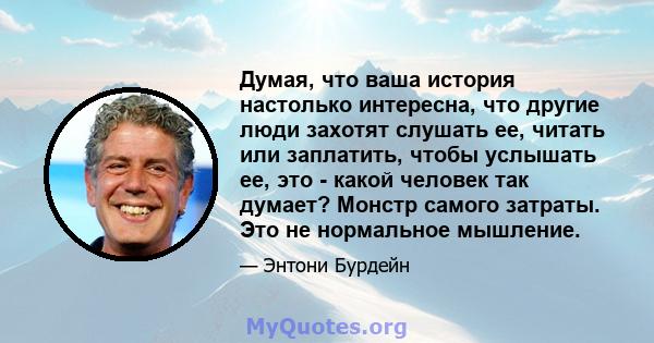 Думая, что ваша история настолько интересна, что другие люди захотят слушать ее, читать или заплатить, чтобы услышать ее, это - какой человек так думает? Монстр самого затраты. Это не нормальное мышление.