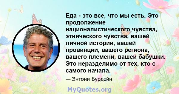 Еда - это все, что мы есть. Это продолжение националистического чувства, этнического чувства, вашей личной истории, вашей провинции, вашего региона, вашего племени, вашей бабушки. Это неразделимо от тех, кто с самого