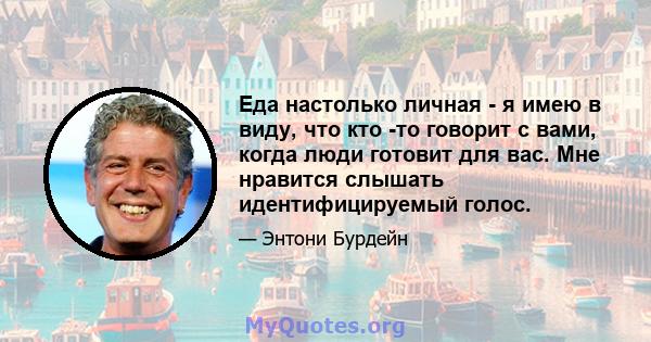 Еда настолько личная - я имею в виду, что кто -то говорит с вами, когда люди готовит для вас. Мне нравится слышать идентифицируемый голос.