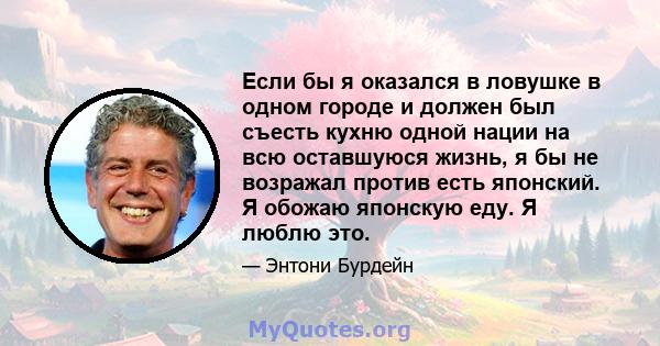 Если бы я оказался в ловушке в одном городе и должен был съесть кухню одной нации на всю оставшуюся жизнь, я бы не возражал против есть японский. Я обожаю японскую еду. Я люблю это.