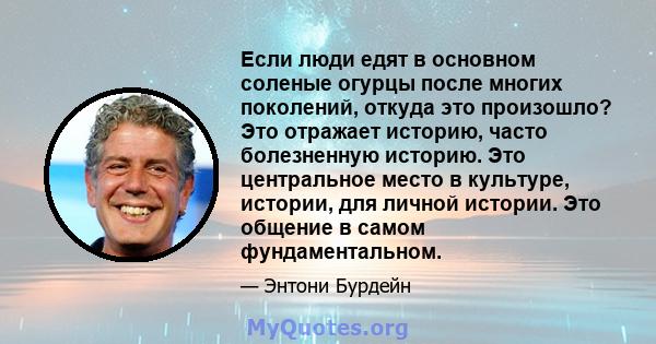 Если люди едят в основном соленые огурцы после многих поколений, откуда это произошло? Это отражает историю, часто болезненную историю. Это центральное место в культуре, истории, для личной истории. Это общение в самом