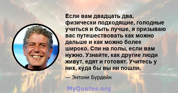 Если вам двадцать два, физически подходящие, голодные учиться и быть лучше, я призываю вас путешествовать как можно дальше и как можно более широко. Спи на полы, если вам нужно. Узнайте, как другие люди живут, едят и