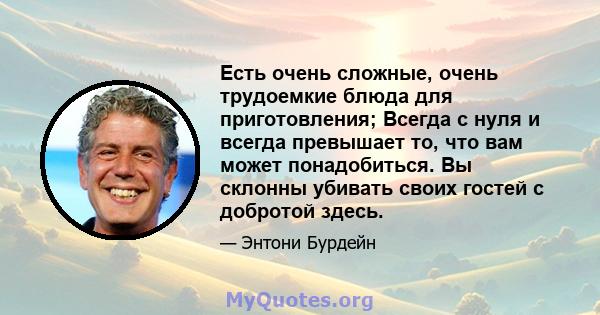 Есть очень сложные, очень трудоемкие блюда для приготовления; Всегда с нуля и всегда превышает то, что вам может понадобиться. Вы склонны убивать своих гостей с добротой здесь.