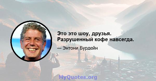 Это это шоу, друзья. Разрушенный кофе навсегда.