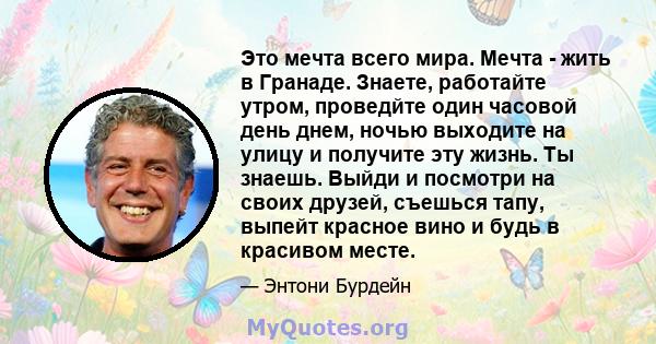 Это мечта всего мира. Мечта - жить в Гранаде. Знаете, работайте утром, проведйте один часовой день днем, ночью выходите на улицу и получите эту жизнь. Ты знаешь. Выйди и посмотри на своих друзей, съешься тапу, выпейт