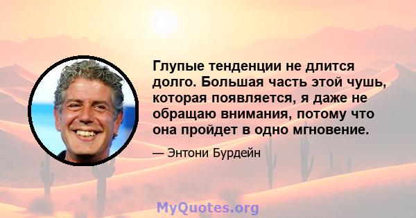 Глупые тенденции не длится долго. Большая часть этой чушь, которая появляется, я даже не обращаю внимания, потому что она пройдет в одно мгновение.