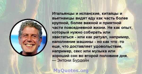 Итальянцы и испанские, китайцы и вьетнамцы видят еду как часть более крупной, более важной и приятной части повседневной жизни. Не как опыт, который нужно собирать или хвастаться - или как ритуал, например, наполнение