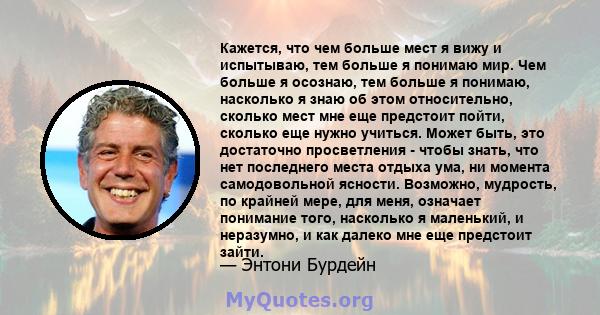 Кажется, что чем больше мест я вижу и испытываю, тем больше я понимаю мир. Чем больше я осознаю, тем больше я понимаю, насколько я знаю об этом относительно, сколько мест мне еще предстоит пойти, сколько еще нужно