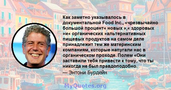 Как заметно указывалось в документальной Food Inc., «чрезвычайно большой процент« новых »,« здоровых »и« органических »альтернативных пищевых продуктов на самом деле принадлежит тем же материнским компаниям, которые