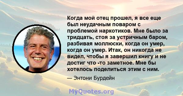 Когда мой отец прошел, я все еще был неудачным поваром с проблемой наркотиков. Мне было за тридцать, стоя за устричным баром, разбивая моллюски, когда он умер, когда он умер. Итак, он никогда не видел, чтобы я завершил