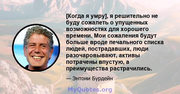 [Когда я умру], я решительно не буду сожалеть о упущенных возможностях для хорошего времени. Мои сожаления будут больше вроде печального списка людей, пострадавших, люди разочаровывают, активы потрачены впустую, а