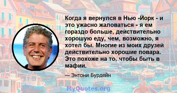 Когда я вернулся в Нью -Йорк - и это ужасно жаловаться - я ем гораздо больше, действительно хорошую еду, чем, возможно, я хотел бы. Многие из моих друзей действительно хорошие повара. Это похоже на то, чтобы быть в