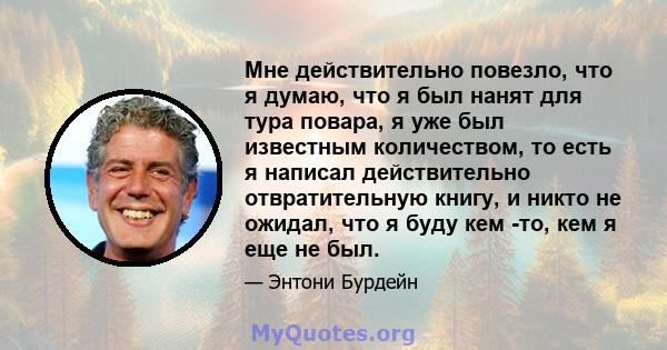 Мне действительно повезло, что я думаю, что я был нанят для тура повара, я уже был известным количеством, то есть я написал действительно отвратительную книгу, и никто не ожидал, что я буду кем -то, кем я еще не был.