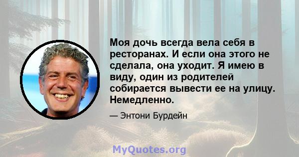 Моя дочь всегда вела себя в ресторанах. И если она этого не сделала, она уходит. Я имею в виду, один из родителей собирается вывести ее на улицу. Немедленно.