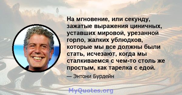 На мгновение, или секунду, зажатые выражения циничных, уставших мировой, урезанной горло, жалких ублюдков, которые мы все должны были стать, исчезают, когда мы сталкиваемся с чем-то столь же простым, как тарелка с едой.