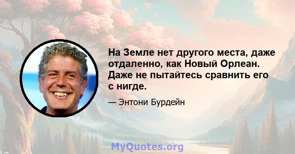 На Земле нет другого места, даже отдаленно, как Новый Орлеан. Даже не пытайтесь сравнить его с нигде.