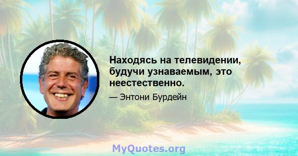 Находясь на телевидении, будучи узнаваемым, это неестественно.