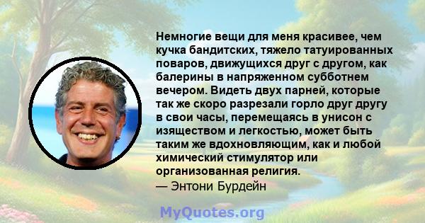 Немногие вещи для меня красивее, чем кучка бандитских, тяжело татуированных поваров, движущихся друг с другом, как балерины в напряженном субботнем вечером. Видеть двух парней, которые так же скоро разрезали горло друг