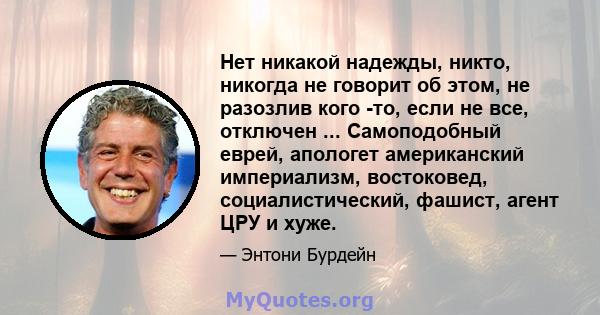 Нет никакой надежды, никто, никогда не говорит об этом, не разозлив кого -то, если не все, отключен ... Самоподобный еврей, апологет американский империализм, востоковед, социалистический, фашист, агент ЦРУ и хуже.