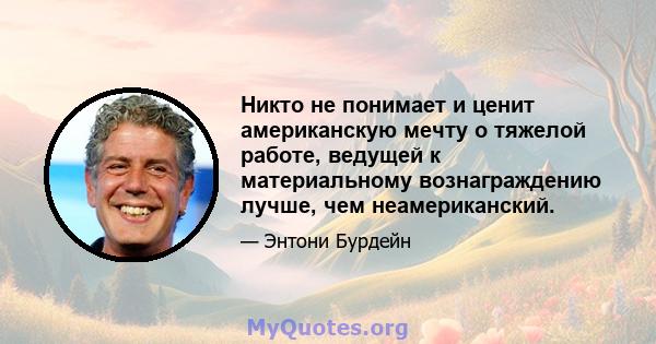 Никто не понимает и ценит американскую мечту о тяжелой работе, ведущей к материальному вознаграждению лучше, чем неамериканский.