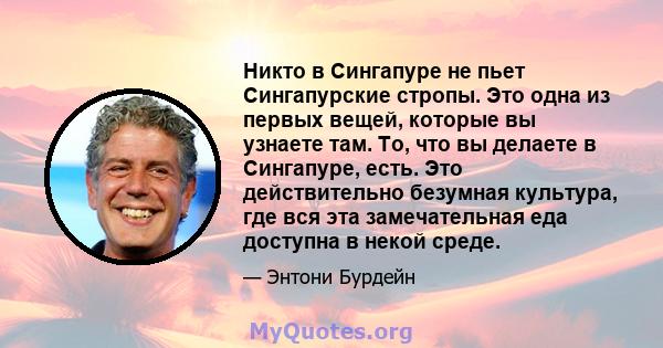 Никто в Сингапуре не пьет Сингапурские стропы. Это одна из первых вещей, которые вы узнаете там. То, что вы делаете в Сингапуре, есть. Это действительно безумная культура, где вся эта замечательная еда доступна в некой