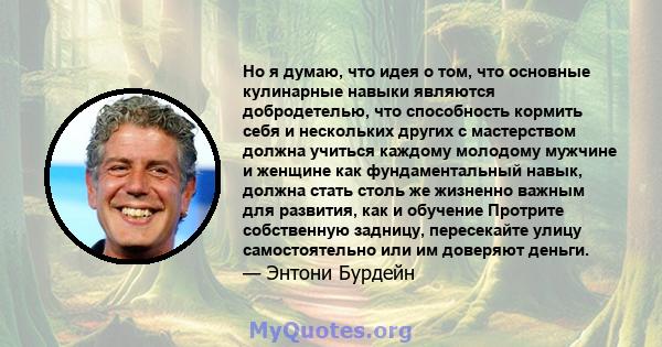 Но я думаю, что идея о том, что основные кулинарные навыки являются добродетелью, что способность кормить себя и нескольких других с мастерством должна учиться каждому молодому мужчине и женщине как фундаментальный