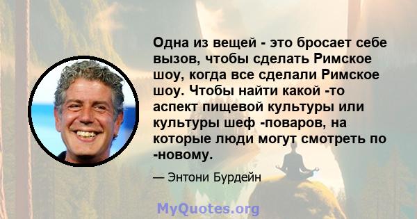 Одна из вещей - это бросает себе вызов, чтобы сделать Римское шоу, когда все сделали Римское шоу. Чтобы найти какой -то аспект пищевой культуры или культуры шеф -поваров, на которые люди могут смотреть по -новому.