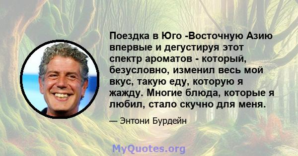 Поездка в Юго -Восточную Азию впервые и дегустируя этот спектр ароматов - который, безусловно, изменил весь мой вкус, такую ​​еду, которую я жажду. Многие блюда, которые я любил, стало скучно для меня.