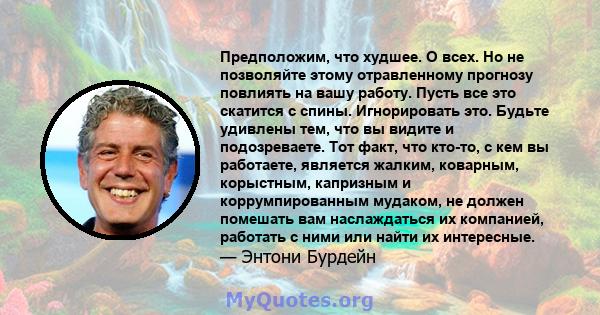 Предположим, что худшее. О всех. Но не позволяйте этому отравленному прогнозу повлиять на вашу работу. Пусть все это скатится с спины. Игнорировать это. Будьте удивлены тем, что вы видите и подозреваете. Тот факт, что