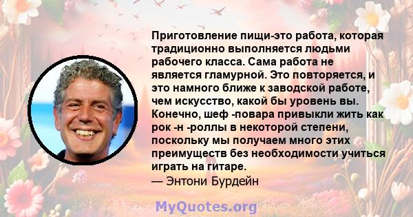 Приготовление пищи-это работа, которая традиционно выполняется людьми рабочего класса. Сама работа не является гламурной. Это повторяется, и это намного ближе к заводской работе, чем искусство, какой бы уровень вы.