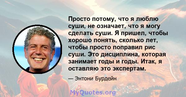 Просто потому, что я люблю суши, не означает, что я могу сделать суши. Я пришел, чтобы хорошо понять, сколько лет, чтобы просто поправил рис суши. Это дисциплина, которая занимает годы и годы. Итак, я оставляю это