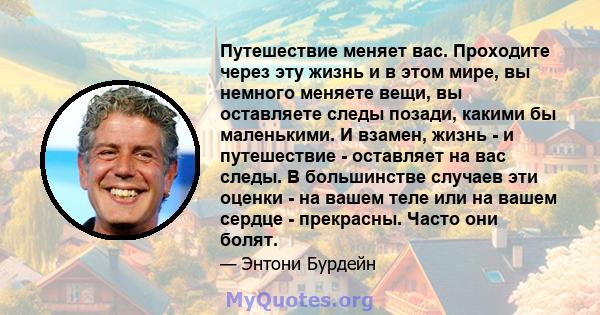 Путешествие меняет вас. Проходите через эту жизнь и в этом мире, вы немного меняете вещи, вы оставляете следы позади, какими бы маленькими. И взамен, жизнь - и путешествие - оставляет на вас следы. В большинстве случаев 