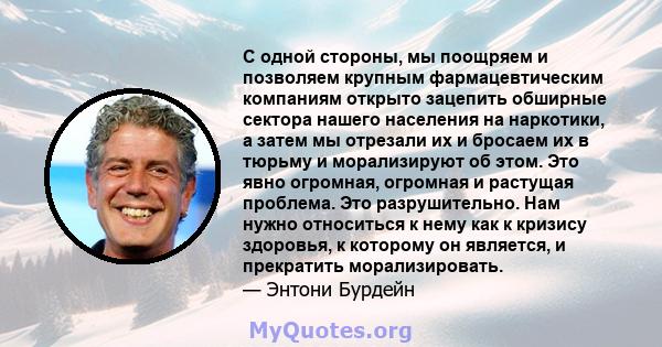 С одной стороны, мы поощряем и позволяем крупным фармацевтическим компаниям открыто зацепить обширные сектора нашего населения на наркотики, а затем мы отрезали их и бросаем их в тюрьму и морализируют об этом. Это явно