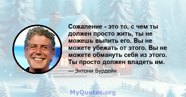 Сожаление - это то, с чем ты должен просто жить, ты не можешь выпить его. Вы не можете убежать от этого. Вы не можете обмануть себя из этого. Ты просто должен владеть им.